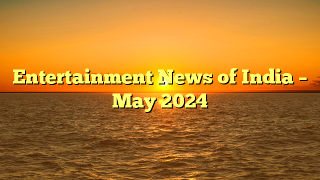 Entertainment News of India – May 2024 